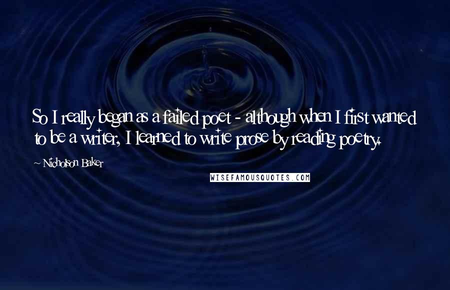 Nicholson Baker Quotes: So I really began as a failed poet - although when I first wanted to be a writer, I learned to write prose by reading poetry.