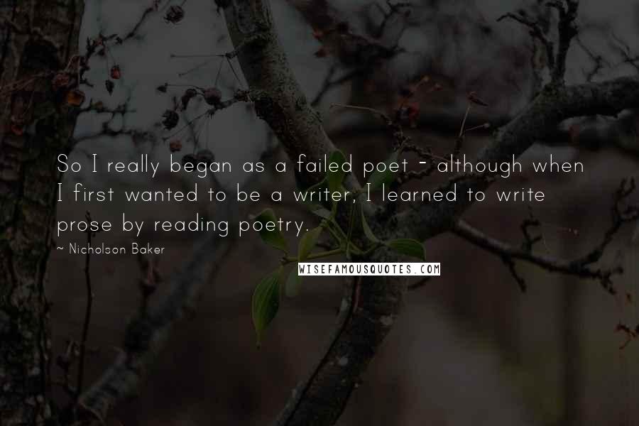 Nicholson Baker Quotes: So I really began as a failed poet - although when I first wanted to be a writer, I learned to write prose by reading poetry.