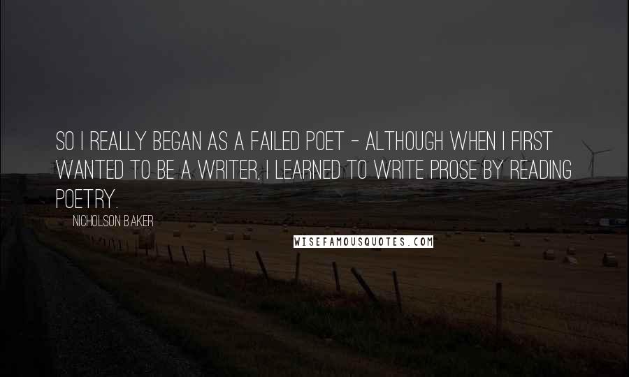 Nicholson Baker Quotes: So I really began as a failed poet - although when I first wanted to be a writer, I learned to write prose by reading poetry.