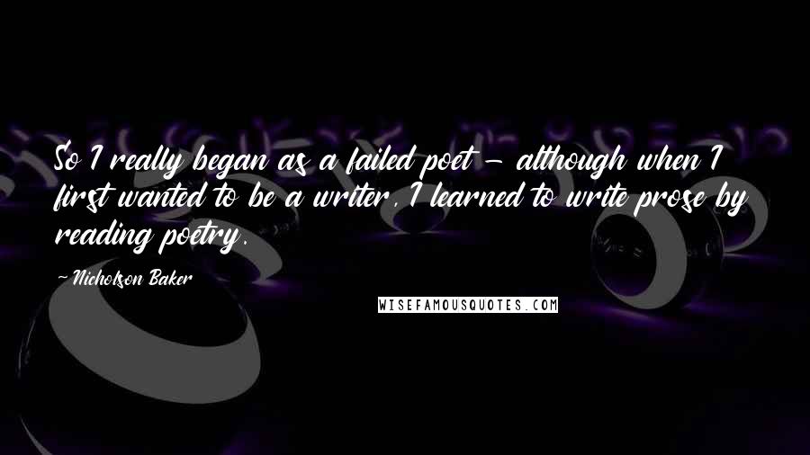 Nicholson Baker Quotes: So I really began as a failed poet - although when I first wanted to be a writer, I learned to write prose by reading poetry.