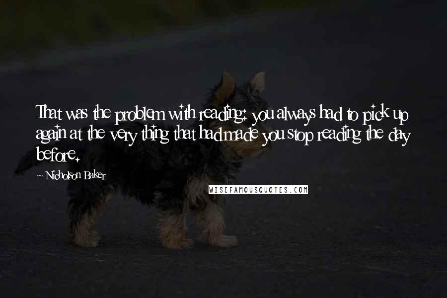 Nicholson Baker Quotes: That was the problem with reading: you always had to pick up again at the very thing that had made you stop reading the day before.