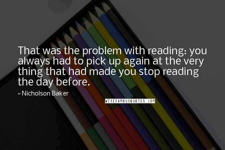 Nicholson Baker Quotes: That was the problem with reading: you always had to pick up again at the very thing that had made you stop reading the day before.