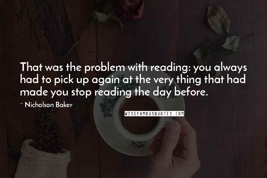 Nicholson Baker Quotes: That was the problem with reading: you always had to pick up again at the very thing that had made you stop reading the day before.