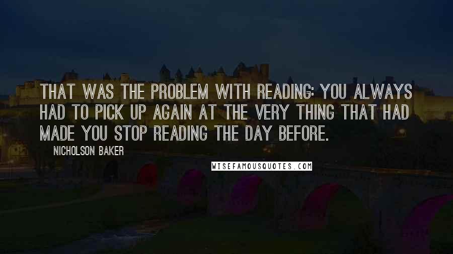 Nicholson Baker Quotes: That was the problem with reading: you always had to pick up again at the very thing that had made you stop reading the day before.