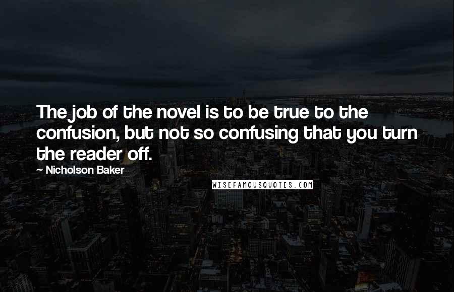 Nicholson Baker Quotes: The job of the novel is to be true to the confusion, but not so confusing that you turn the reader off.