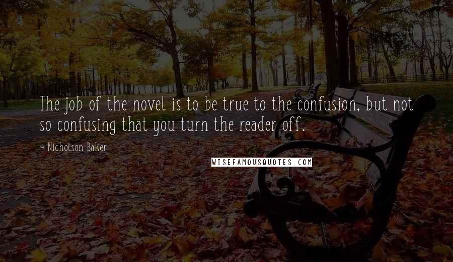 Nicholson Baker Quotes: The job of the novel is to be true to the confusion, but not so confusing that you turn the reader off.