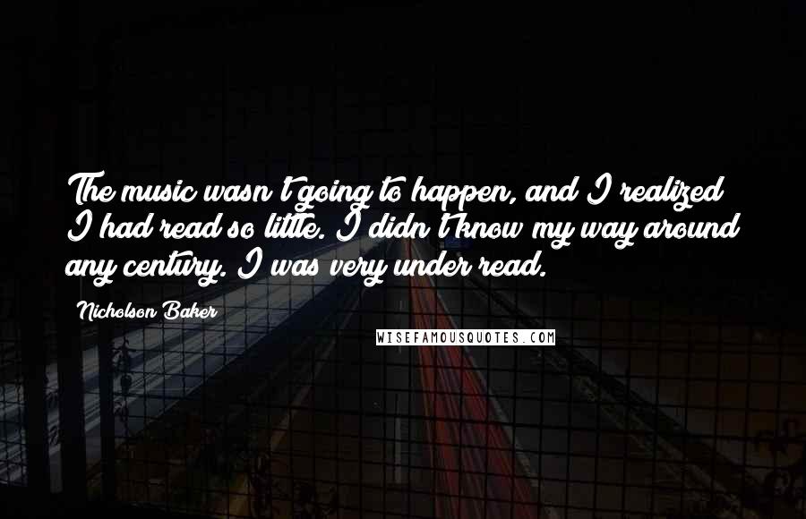 Nicholson Baker Quotes: The music wasn't going to happen, and I realized I had read so little. I didn't know my way around any century. I was very under read.