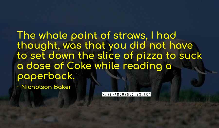 Nicholson Baker Quotes: The whole point of straws, I had thought, was that you did not have to set down the slice of pizza to suck a dose of Coke while reading a paperback.