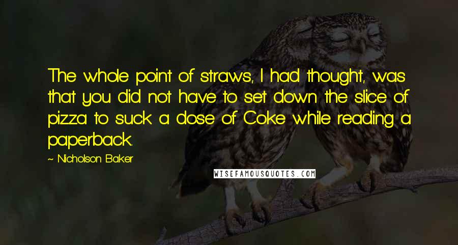 Nicholson Baker Quotes: The whole point of straws, I had thought, was that you did not have to set down the slice of pizza to suck a dose of Coke while reading a paperback.