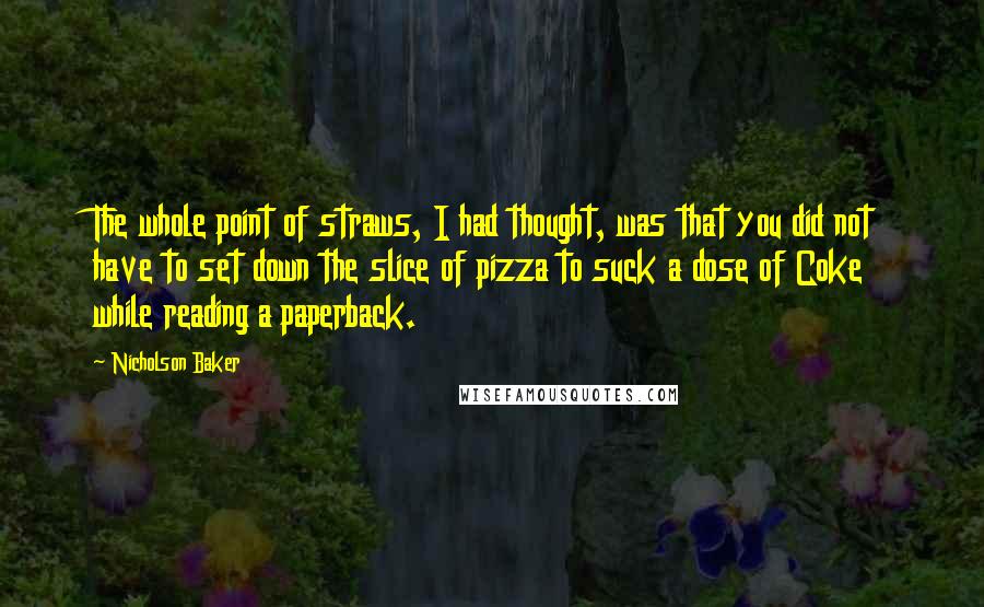 Nicholson Baker Quotes: The whole point of straws, I had thought, was that you did not have to set down the slice of pizza to suck a dose of Coke while reading a paperback.