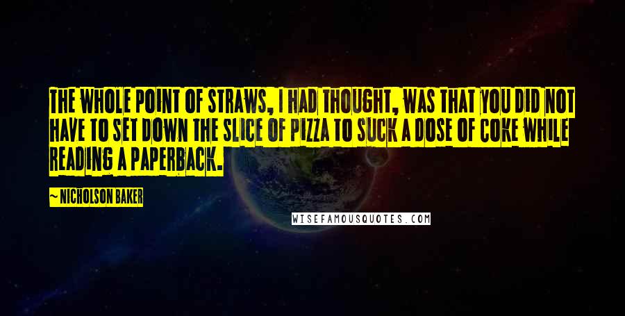 Nicholson Baker Quotes: The whole point of straws, I had thought, was that you did not have to set down the slice of pizza to suck a dose of Coke while reading a paperback.