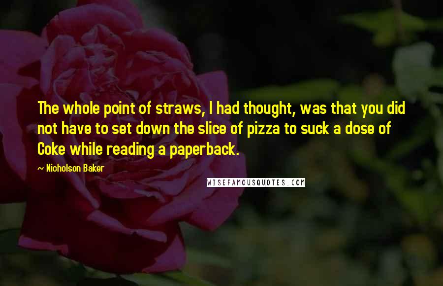 Nicholson Baker Quotes: The whole point of straws, I had thought, was that you did not have to set down the slice of pizza to suck a dose of Coke while reading a paperback.