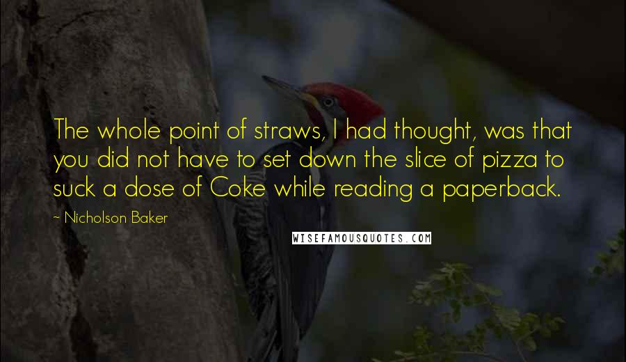 Nicholson Baker Quotes: The whole point of straws, I had thought, was that you did not have to set down the slice of pizza to suck a dose of Coke while reading a paperback.