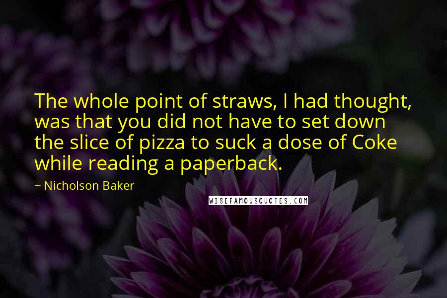 Nicholson Baker Quotes: The whole point of straws, I had thought, was that you did not have to set down the slice of pizza to suck a dose of Coke while reading a paperback.