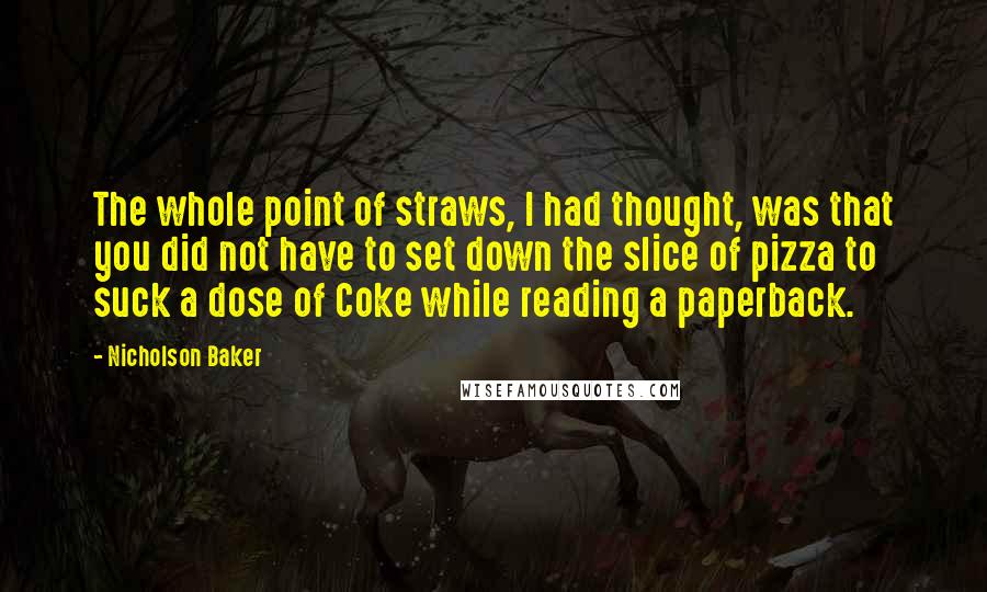 Nicholson Baker Quotes: The whole point of straws, I had thought, was that you did not have to set down the slice of pizza to suck a dose of Coke while reading a paperback.