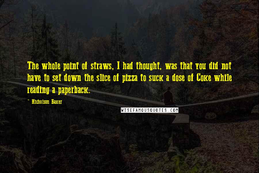 Nicholson Baker Quotes: The whole point of straws, I had thought, was that you did not have to set down the slice of pizza to suck a dose of Coke while reading a paperback.