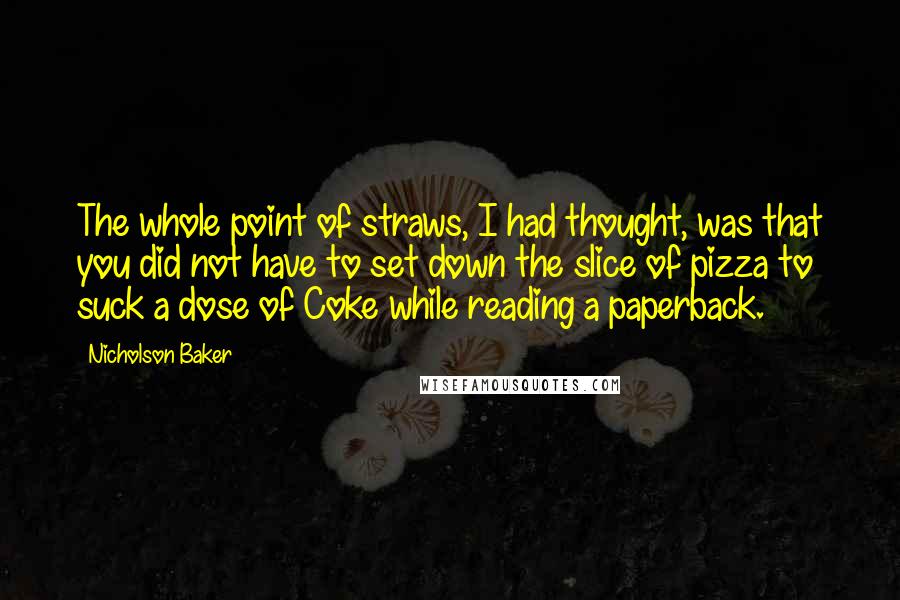 Nicholson Baker Quotes: The whole point of straws, I had thought, was that you did not have to set down the slice of pizza to suck a dose of Coke while reading a paperback.