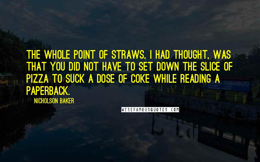 Nicholson Baker Quotes: The whole point of straws, I had thought, was that you did not have to set down the slice of pizza to suck a dose of Coke while reading a paperback.