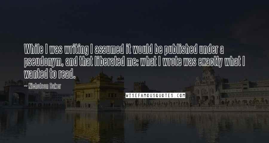 Nicholson Baker Quotes: While I was writing I assumed it would be published under a pseudonym, and that liberated me: what I wrote was exactly what I wanted to read.