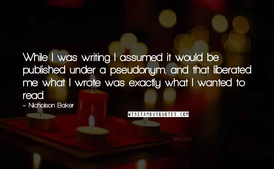 Nicholson Baker Quotes: While I was writing I assumed it would be published under a pseudonym, and that liberated me: what I wrote was exactly what I wanted to read.