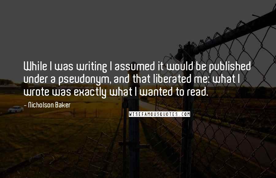 Nicholson Baker Quotes: While I was writing I assumed it would be published under a pseudonym, and that liberated me: what I wrote was exactly what I wanted to read.