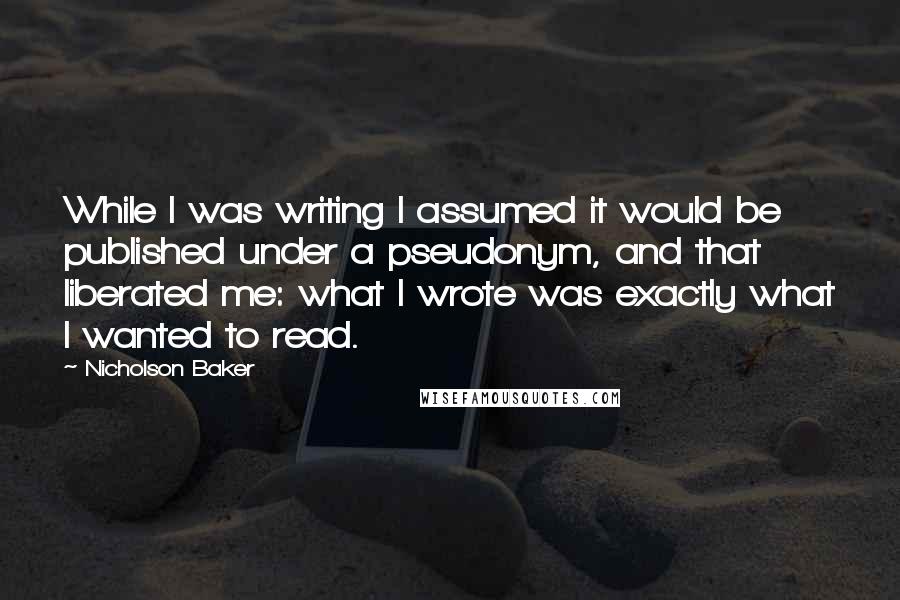 Nicholson Baker Quotes: While I was writing I assumed it would be published under a pseudonym, and that liberated me: what I wrote was exactly what I wanted to read.