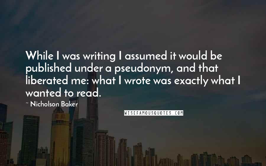 Nicholson Baker Quotes: While I was writing I assumed it would be published under a pseudonym, and that liberated me: what I wrote was exactly what I wanted to read.