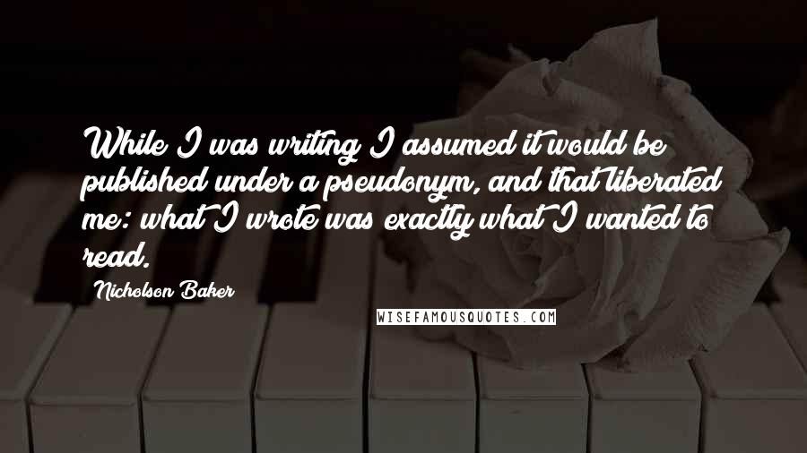 Nicholson Baker Quotes: While I was writing I assumed it would be published under a pseudonym, and that liberated me: what I wrote was exactly what I wanted to read.