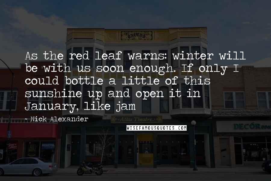 Nick Alexander Quotes: As the red leaf warns: winter will be with us soon enough. If only I could bottle a little of this sunshine up and open it in January, like jam