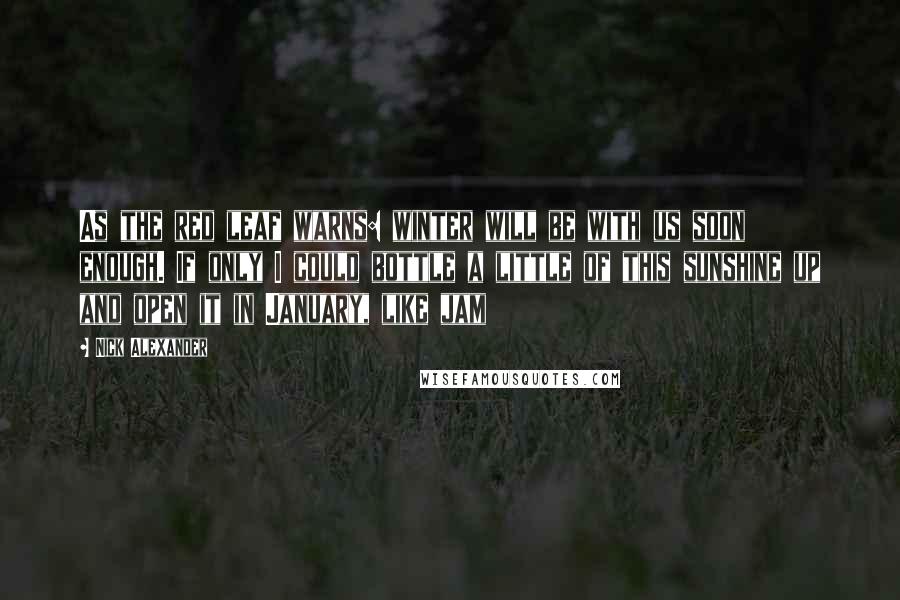 Nick Alexander Quotes: As the red leaf warns: winter will be with us soon enough. If only I could bottle a little of this sunshine up and open it in January, like jam