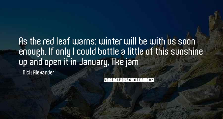Nick Alexander Quotes: As the red leaf warns: winter will be with us soon enough. If only I could bottle a little of this sunshine up and open it in January, like jam