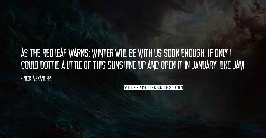 Nick Alexander Quotes: As the red leaf warns: winter will be with us soon enough. If only I could bottle a little of this sunshine up and open it in January, like jam