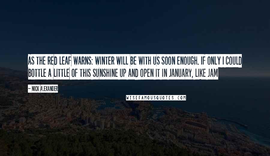 Nick Alexander Quotes: As the red leaf warns: winter will be with us soon enough. If only I could bottle a little of this sunshine up and open it in January, like jam