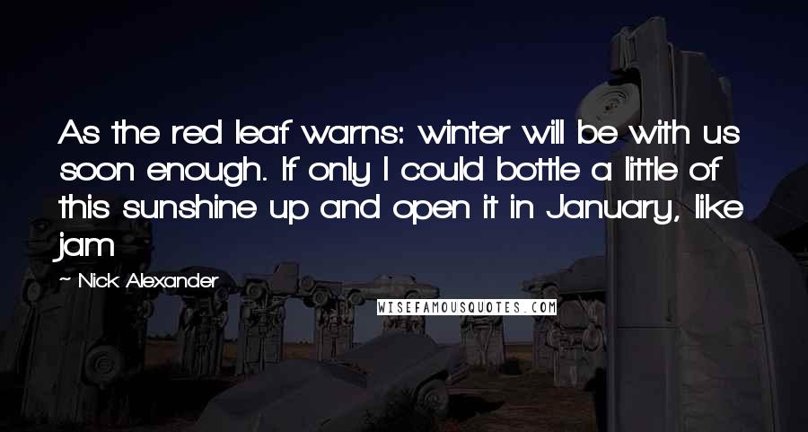 Nick Alexander Quotes: As the red leaf warns: winter will be with us soon enough. If only I could bottle a little of this sunshine up and open it in January, like jam