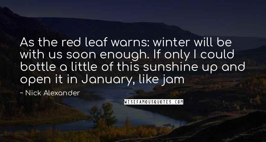 Nick Alexander Quotes: As the red leaf warns: winter will be with us soon enough. If only I could bottle a little of this sunshine up and open it in January, like jam