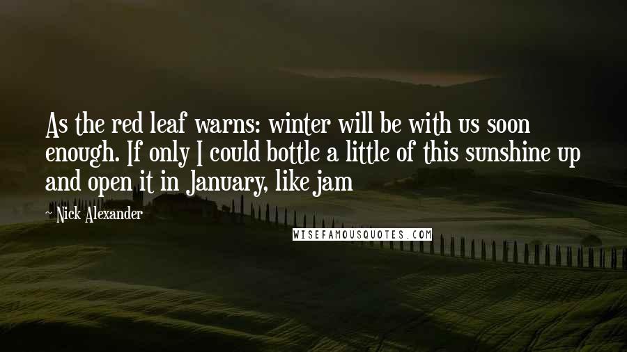 Nick Alexander Quotes: As the red leaf warns: winter will be with us soon enough. If only I could bottle a little of this sunshine up and open it in January, like jam