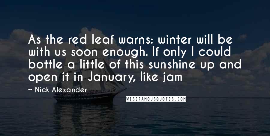 Nick Alexander Quotes: As the red leaf warns: winter will be with us soon enough. If only I could bottle a little of this sunshine up and open it in January, like jam