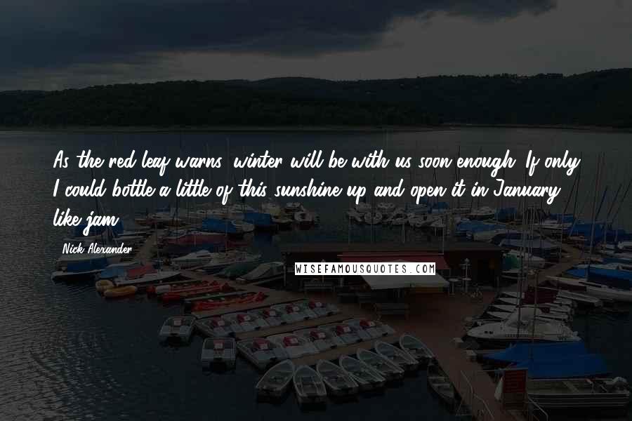 Nick Alexander Quotes: As the red leaf warns: winter will be with us soon enough. If only I could bottle a little of this sunshine up and open it in January, like jam