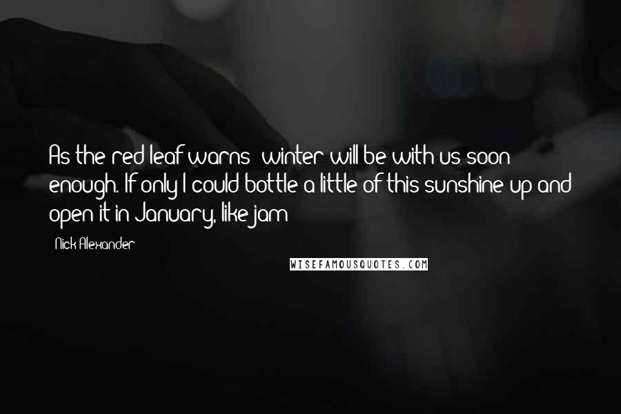 Nick Alexander Quotes: As the red leaf warns: winter will be with us soon enough. If only I could bottle a little of this sunshine up and open it in January, like jam