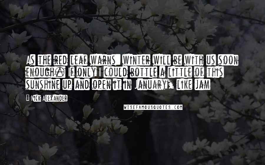 Nick Alexander Quotes: As the red leaf warns: winter will be with us soon enough. If only I could bottle a little of this sunshine up and open it in January, like jam