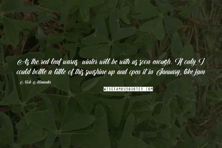 Nick Alexander Quotes: As the red leaf warns: winter will be with us soon enough. If only I could bottle a little of this sunshine up and open it in January, like jam