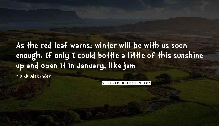 Nick Alexander Quotes: As the red leaf warns: winter will be with us soon enough. If only I could bottle a little of this sunshine up and open it in January, like jam