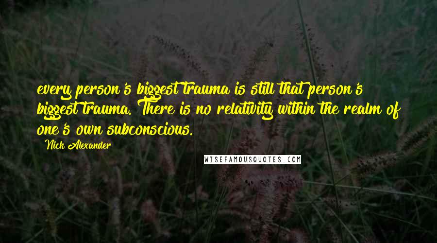 Nick Alexander Quotes: every person's biggest trauma is still that person's biggest trauma. There is no relativity within the realm of one's own subconscious.