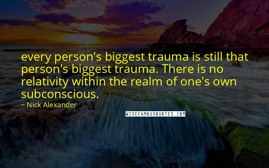 Nick Alexander Quotes: every person's biggest trauma is still that person's biggest trauma. There is no relativity within the realm of one's own subconscious.