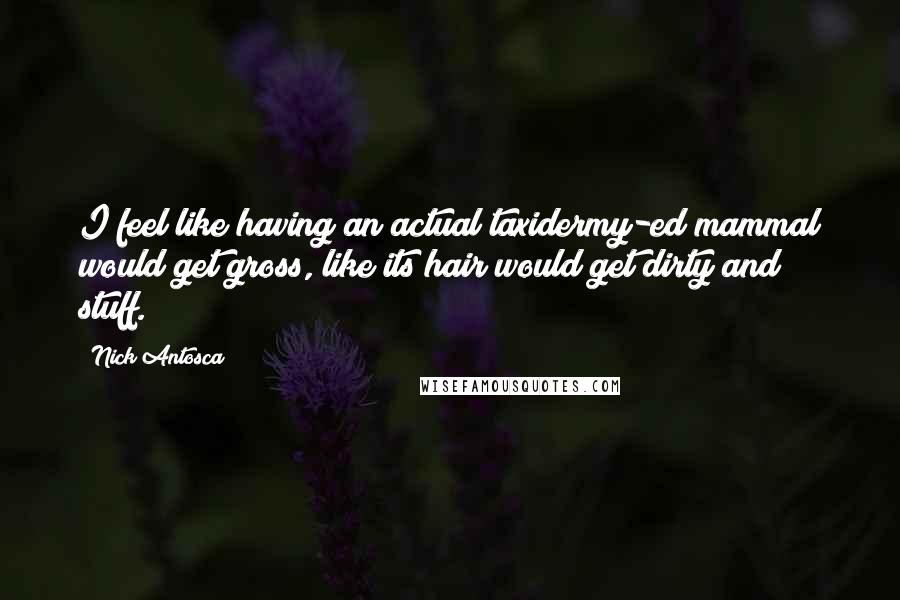 Nick Antosca Quotes: I feel like having an actual taxidermy-ed mammal would get gross, like its hair would get dirty and stuff.