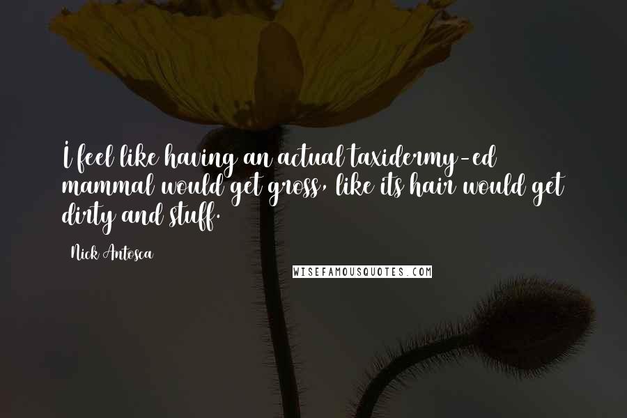 Nick Antosca Quotes: I feel like having an actual taxidermy-ed mammal would get gross, like its hair would get dirty and stuff.