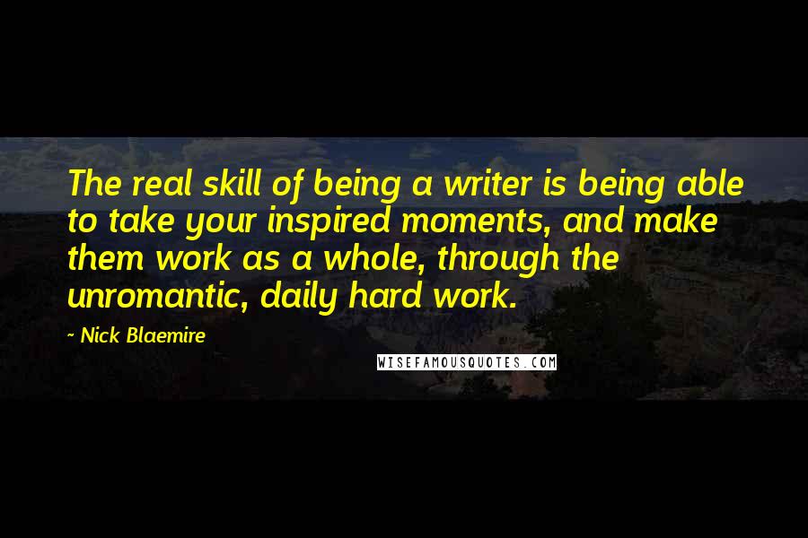 Nick Blaemire Quotes: The real skill of being a writer is being able to take your inspired moments, and make them work as a whole, through the unromantic, daily hard work.