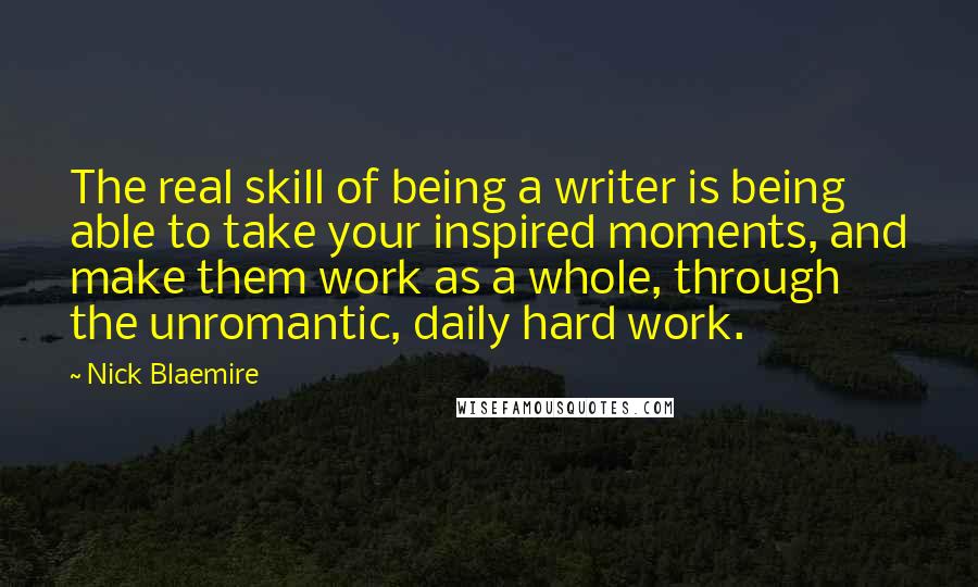 Nick Blaemire Quotes: The real skill of being a writer is being able to take your inspired moments, and make them work as a whole, through the unromantic, daily hard work.