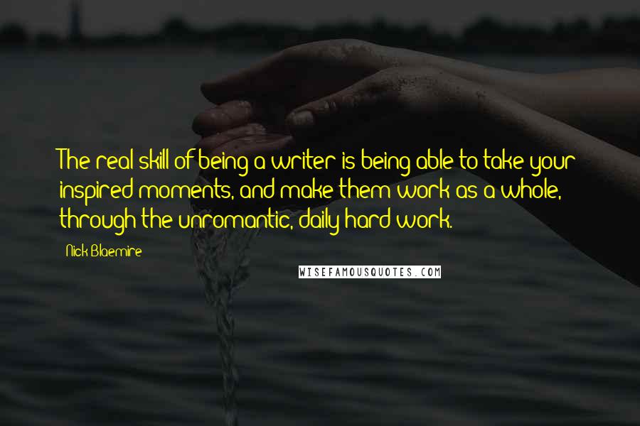 Nick Blaemire Quotes: The real skill of being a writer is being able to take your inspired moments, and make them work as a whole, through the unromantic, daily hard work.