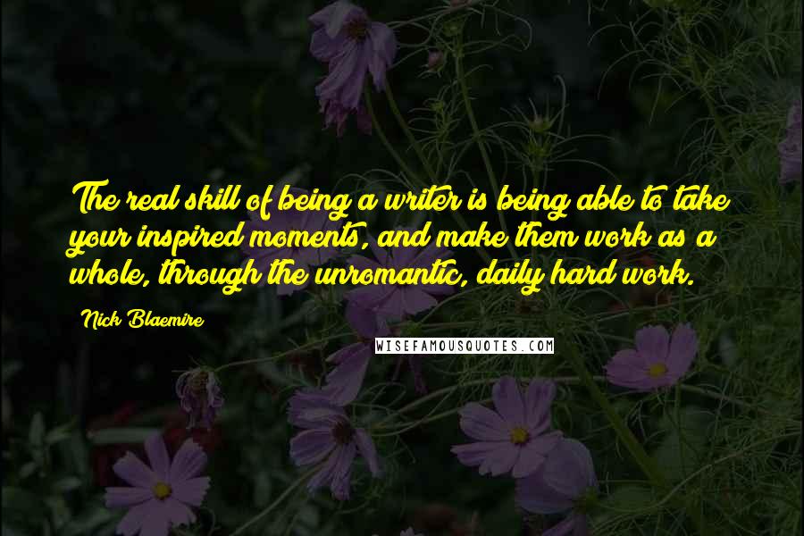 Nick Blaemire Quotes: The real skill of being a writer is being able to take your inspired moments, and make them work as a whole, through the unromantic, daily hard work.